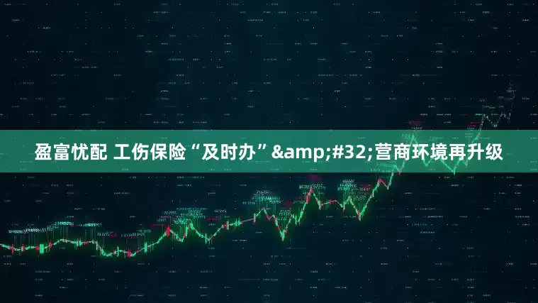 盈富忧配 工伤保险“及时办” 营商环境再升级