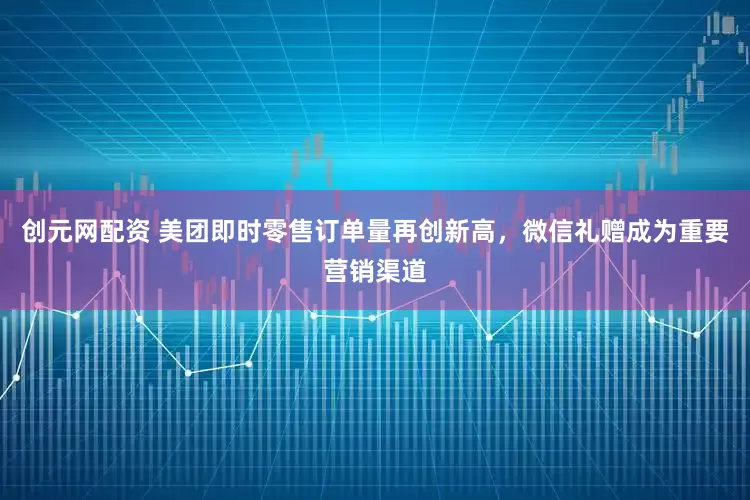 创元网配资 美团即时零售订单量再创新高，微信礼赠成为重要营销渠道