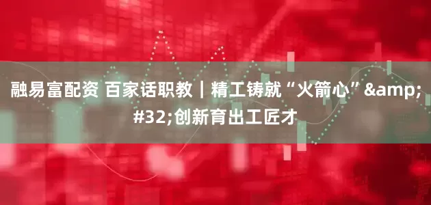 融易富配资 百家话职教｜精工铸就“火箭心” 创新育出工匠才