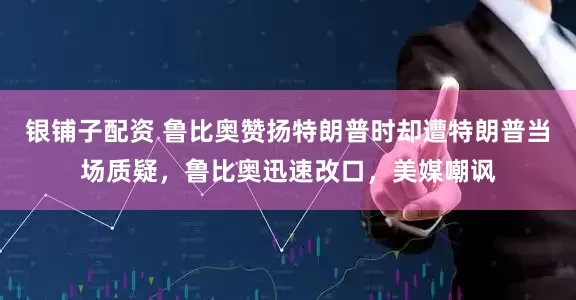 银铺子配资 鲁比奥赞扬特朗普时却遭特朗普当场质疑，鲁比奥迅速改口，美媒嘲讽