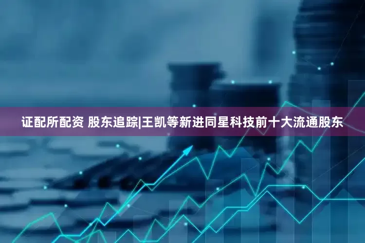 证配所配资 股东追踪|王凯等新进同星科技前十大流通股东