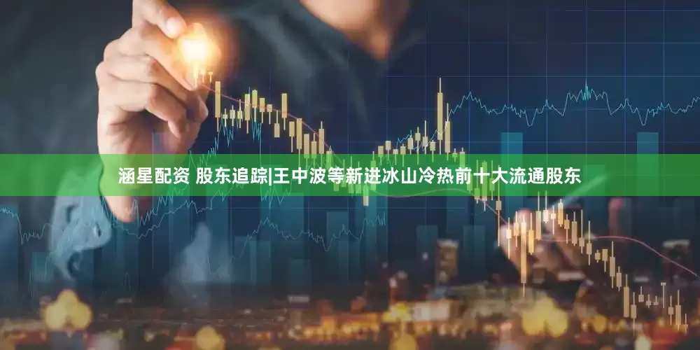 涵星配资 股东追踪|王中波等新进冰山冷热前十大流通股东