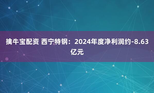 擒牛宝配资 西宁特钢：2024年度净利润约-8.63亿元