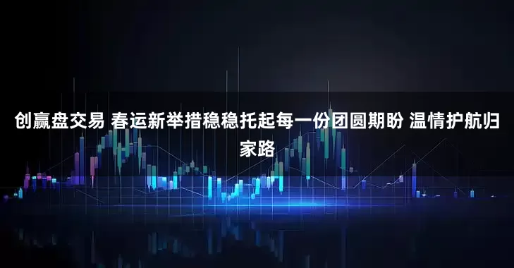 创赢盘交易 春运新举措稳稳托起每一份团圆期盼 温情护航归家路