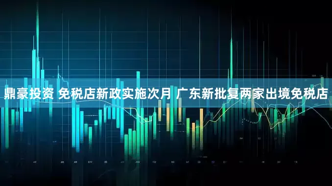 鼎豪投资 免税店新政实施次月 广东新批复两家出境免税店