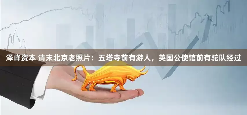 泽峰资本 清末北京老照片：五塔寺前有游人，英国公使馆前有驼队经过