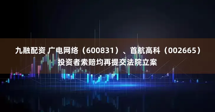 九融配资 广电网络（600831）、首航高科（002665）投资者索赔均再提交法院立案