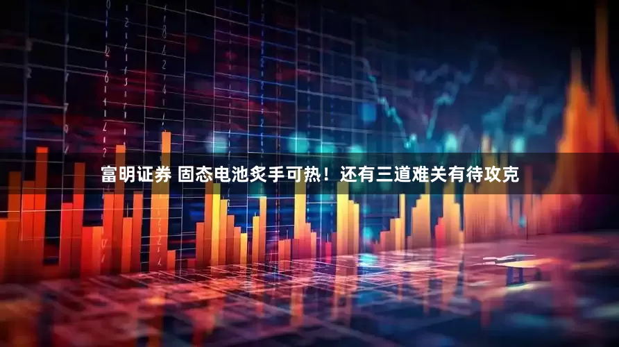 富明证券 固态电池炙手可热！还有三道难关有待攻克